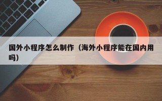 陆丰国外小程序怎么制作（海外小程序能在国内用吗）