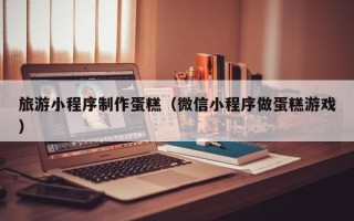 陆丰旅游小程序制作蛋糕（微信小程序做蛋糕游戏）